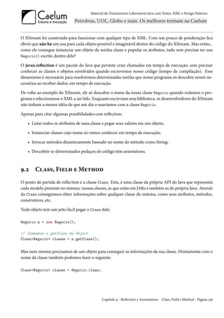 Material do Treinamento Laboratório Java com Testes, XML e Design Patterns




O XStream foi construído para funcionar com qualquer tipo de XML. Com um pouco de ponderação fica
óbvio que não há um new para cada objeto possível e imaginável dentro do código do XStream. Mas então...
como ele consegue instanciar um objeto da minha classe e popular os atributos, tudo sem precisar ter new
Negocio() escrito dentro dele?

O javax.reflection é um pacote do Java que permite criar chamadas em tempo de execução, sem precisar
conhecer as classes e objetos envolvidos quando escrevemos nosso código (tempo de compilação). Esse
dinamismo é necessário para resolvermos determinadas tarefas que nosso programa só descobre serem ne-
cessárias ao receber dados, em tempo de execução.

De volta ao exemplo do XStream, ele só descobre o nome da nossa classe Negocio quando rodamos o pro-
grama e selecionamos o XML a ser lido. Enquanto escreviam essa biblioteca, os desenvolvedores do XStream
não tinham a menor idéia de que um dia o usaríamos com a classe Negocio.

Apenas para citar algumas possibilidades com reflection:

   • Listar todos os atributos de uma classe e pegar seus valores em um objeto;

   • Instanciar classes cujo nome só vamos conhecer em tempo de execução;

   • Invocar métodos dinamicamente baseado no nome do método como String;

   • Descobrir se determinados pedaços do código têm annotations.



9.2     Class, Field e Method
O ponto de partida de reflection é a classe Class. Esta, é uma classe da própria API do Java que representa
cada modelo presente no sistema: nossas classes, as que estão em JARs e também as do próprio Java. Através
da Class conseguimos obter informações sobre qualquer classe do sistema, como seus atributos, métodos,
construtores, etc.

Todo objeto tem um jeito fácil pegar o Class dele:

Negocio n = new Negocio();

// chamamos o getClass de Object
Class<Negocio> classe = n.getClass();


Mas nem mesmo precisamos de um objeto para conseguir as informações da sua classe. Diretamente com o
nome da classe também podemos fazer o seguinte:

Class<Negocio> classe = Negocio.class;




                                              Capítulo 9 - Reflection e Annotations - Class, Field e Method - Página 136
 