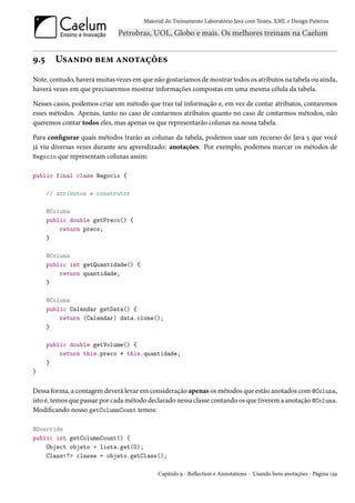 Material do Treinamento Laboratório Java com Testes, XML e Design Patterns




9.5     Usando bem anotações
Note, contudo, haverá muitas vezes em que não gostaríamos de mostrar todos os atributos na tabela ou ainda,
haverá vezes em que precisaremos mostrar informações compostas em uma mesma célula da tabela.

Nesses casos, podemos criar um método que traz tal informação e, em vez de contar atributos, contaremos
esses métodos. Apenas, tanto no caso de contarmos atributos quanto no caso de contarmos métodos, não
queremos contar todos eles, mas apenas os que representarão colunas na nossa tabela.

Para configurar quais métodos trarão as colunas da tabela, podemos usar um recurso do Java 5 que você
já viu diversas vezes durante seu aprendizado: anotações. Por exemplo, podemos marcar os métodos de
Negocio que representam colunas assim:

public final class Negocio {

      // atributos e construtor

      @Coluna
      public double getPreco() {
          return preco;
      }

      @Coluna
      public int getQuantidade() {
          return quantidade;
      }

      @Coluna
      public Calendar getData() {
          return (Calendar) data.clone();
      }

      public double getVolume() {
          return this.preco * this.quantidade;
      }
}


Dessa forma, a contagem deverá levar em consideração apenas os métodos que estão anotados com @Coluna,
isto é, temos que passar por cada método declarado nessa classe contando os que tiverem a anotação @Coluna.
Modificando nosso getColumnCount temos:

@Override
public int getColumnCount() {
    Object objeto = lista.get(0);
    Class<?> classe = objeto.getClass();

                                            Capítulo 9 - Reflection e Annotations - Usando bem anotações - Página 139
 