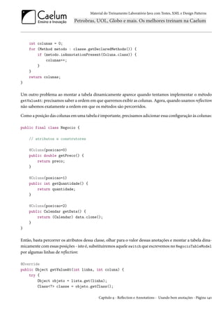 Material do Treinamento Laboratório Java com Testes, XML e Design Patterns




    int colunas = 0;
    for (Method metodo : classe.getDeclaredMethods()) {
        if (metodo.isAnnotationPresent(Coluna.class)) {
            colunas++;
        }
    }
    return colunas;
}

Um outro problema ao montar a tabela dinamicamente aparece quando tentamos implementar o método
getValueAt: precisamos saber a ordem em que queremos exibir as colunas. Agora, quando usamos reflection
não sabemos exatamente a ordem em que os métodos são percorridos.

Como a posição das colunas em uma tabela é importante, precisamos adicionar essa configuração às colunas:

public final class Negocio {

    // atributos e construtores

    @Coluna(posicao=0)
    public double getPreco() {
        return preco;
    }

    @Coluna(posicao=1)
    public int getQuantidade() {
        return quantidade;
    }

    @Coluna(posicao=2)
    public Calendar getData() {
        return (Calendar) data.clone();
    }
}

Então, basta percorrer os atributos dessa classe, olhar para o valor dessas anotações e montar a tabela dina-
micamente com essas posições - isto é, substituiremos aquele switch que escrevemos no NegocioTableModel
por algumas linhas de reflection:

@Override
public Object getValueAt(int linha, int coluna) {
    try {
        Object objeto = lista.get(linha);
        Class<?> classe = objeto.getClass();

                                            Capítulo 9 - Reflection e Annotations - Usando bem anotações - Página 140
 