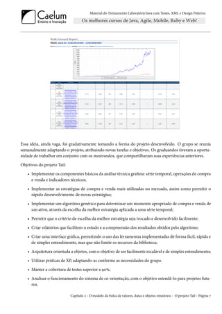 Material do Treinamento Laboratório Java com Testes, XML e Design Patterns




Essa ideia, ainda vaga, foi gradativamente tomando a forma do projeto desenvolvido. O grupo se reunia
semanalmente adaptando o projeto, atribuindo novas tarefas e objetivos. Os graduandos tiveram a oportu-
nidade de trabalhar em conjunto com os mestrandos, que compartilharam suas experiências anteriores.

Objetivos do projeto Tail:

    • Implementar os componentes básicos da análise técnica grafista: série temporal, operações de compra
      e venda e indicadores técnicos;

    • Implementar as estratégias de compra e venda mais utilizadas no mercado, assim como permitir o
      rápido desenvolvimento de novas estratégias;

    • Implementar um algoritmo genérico para determinar um momento apropriado de compra e venda de
      um ativo, através da escolha da melhor estratégia aplicada a uma série temporal;

    • Permitir que o critério de escolha da melhor estratégia seja trocado e desenvolvido facilmente;

    • Criar relatórios que facilitem o estudo e a compreensão dos resultados obtidos pelo algoritmo;

    • Criar uma interface gráfica, permitindo o uso das ferramentas implementadas de forma fácil, rápida e
      de simples entendimento, mas que não limite os recursos da biblioteca;

    • Arquitetura orientada a objetos, com o objetivo de ser facilmente escalável e de simples entendimento;

    • Utilizar práticas de XP, adaptando-as conforme as necessidades do grupo.

    • Manter a cobertura de testes superior a 90%;

    • Analisar o funcionamento do sistema de co-orientação, com o objetivo estendê-lo para projetos futu-
      ros.

                             Capítulo 2 - O modelo da bolsa de valores, datas e objetos imutáveis - O projeto Tail - Página 7
 