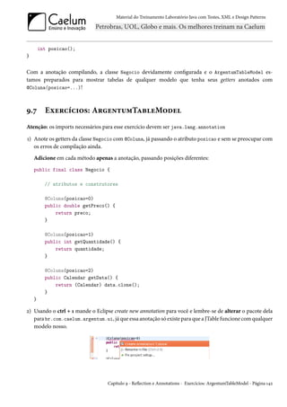 Material do Treinamento Laboratório Java com Testes, XML e Design Patterns




        int posicao();
}


Com a anotação compilando, a classe Negocio devidamente configurada e o ArgentumTableModel es-
tamos preparados para mostrar tabelas de qualquer modelo que tenha seus getters anotados com
@Coluna(posicao=...)!



9.7       Exercícios: ArgentumTableModel
Atenção: os imports necessários para esse exercício devem ser java.lang.annotation

1) Anote os getters da classe Negocio com @Coluna, já passando o atributo posicao e sem se preocupar com
   os erros de compilação ainda.
    Adicione em cada método apenas a anotação, passando posições diferentes:
    public final class Negocio {

          // atributos e construtores

          @Coluna(posicao=0)
          public double getPreco() {
              return preco;
          }

          @Coluna(posicao=1)
          public int getQuantidade() {
              return quantidade;
          }

          @Coluna(posicao=2)
          public Calendar getData() {
              return (Calendar) data.clone();
          }
    }

2) Usando o ctrl + 1 mande o Eclipse create new annotation para você e lembre-se de alterar o pacote dela
   para br.com.caelum.argentum.ui, já que essa anotação só existe para que a JTable funcione com qualquer
   modelo nosso.




                                  Capítulo 9 - Reflection e Annotations - Exercícios: ArgentumTableModel - Página 142
 