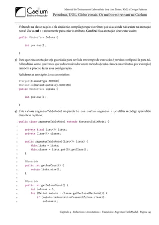 Material do Treinamento Laboratório Java com Testes, XML e Design Patterns




      Voltando na classe Negocio ela ainda não compila porque o atributo posicao ainda não existe na anotação
      nova! Use o ctrl + 1 novamente para criar o atributo. Confira! Sua anotação deve estar assim:
      public @interface Coluna {

          int posicao();

      }

3) Para que essa anotação seja guardada para ser lida em tempo de execução é preciso configurá-la para tal.
   Além disso, como queremos que o desenvolvedor anote métodos (e não classes ou atributos, por exemplo)
   também é preciso fazer essa configuração.
      Adicione as anotações à sua annotation:
      @Target(ElementType.METHOD)
      @Retention(RetentionPolicy.RUNTIME)
      public @interface Coluna {

          int posicao();

      }

4) Crie a classe ArgentumTableModel no pacote br.com.caelum.argentum.ui, e utilize o código aprendido
   durante o capítulo:
  1   public class ArgentumTableModel extends AbstractTableModel {
  2

  3       private final List<?> lista;
 4        private Class<?> classe;
  5

 6        public ArgentumTableModel(List<?> lista) {
  7           this.lista = lista;
 8            this.classe = lista.get(0).getClass();
 9        }
 10

 11       @Override
 12       public int getRowCount() {
 13           return lista.size();
 14       }
 15

 16       @Override
 17       public int getColumnCount() {
 18           int colunas = 0;
 19           for (Method metodo : classe.getDeclaredMethods()) {
20                if (metodo.isAnnotationPresent(Coluna.class))
 21                   colunas++;


                                     Capítulo 9 - Reflection e Annotations - Exercícios: ArgentumTableModel - Página 143
 