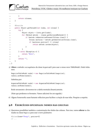 Material do Treinamento Laboratório Java com Testes, XML e Design Patterns




 22            }
 23            return colunas;
 24       }
 25

 26       @Override
 27       public Object getValueAt(int linha, int coluna) {
 28           try {
 29               Object objeto = lista.get(linha);
 30               for (Method metodo : classe.getDeclaredMethods()) {
 31                   if (metodo.isAnnotationPresent(Coluna.class)) {
 32                       Coluna anotacao = metodo.getAnnotation(Coluna.class);
 33                       if (anotacao.posicao() == coluna)
 34                           return metodo.invoke(objeto);
 35                   }
 36               }
 37           } catch (Exception e) {
 38               return "Erro";
 39           }
40            return "";
 41       }
 42   }

5) Altere o método carregaDados da classe ArgentumUI para usar o nosso novo TableModel. Onde tínha-
   mos:
      NegociosTableModel model = new NegociosTableModel(negocios);
      tabela.setModel(model);

      Substitua por:
      ArgentumTableModel model = new ArgentumTableModel(negocios);
      tabela.setModel(model);

      Rode novamente e deveremos ter a tabela montada dinamicamente.

      (Note que perdemos os formatos. Vamos adicioná-los em seguida.)

6) Alguns frameworks usam bastante reflection para facilitar a criação de suas telas. Pesquise a respeito.



9.8        Exercícios opcionais: nomes das colunas
1) Queremos possibilitar também a customização dos títulos das colunas. Para isso, vamos alterar as cha-
   madas na classe Negocio para usar o novo parâmetro:
      @Coluna(nome="Preço", posicao=0)
      // ...



                              Capítulo 9 - Reflection e Annotations - Exercícios opcionais: nomes das colunas - Página 144
 