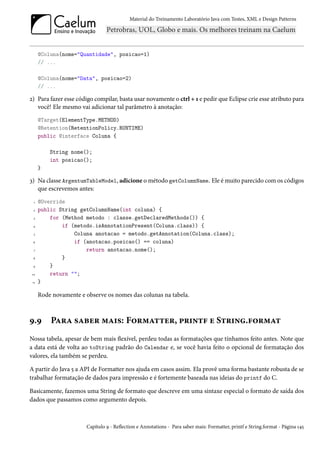 Material do Treinamento Laboratório Java com Testes, XML e Design Patterns




      @Coluna(nome="Quantidade", posicao=1)
      // ...

      @Coluna(nome="Data", posicao=2)
      // ...

2) Para fazer esse código compilar, basta usar novamente o ctrl + 1 e pedir que Eclipse crie esse atributo para
   você! Ele mesmo vai adicionar tal parâmetro à anotação:
      @Target(ElementType.METHOD)
      @Retention(RetentionPolicy.RUNTIME)
      public @interface Coluna {

          String nome();
          int posicao();
      }

3) Na classe ArgentumTableModel, adicione o método getColumnName. Ele é muito parecido com os códigos
   que escrevemos antes:
  1   @Override
  2   public String getColumnName(int coluna) {
  3       for (Method metodo : classe.getDeclaredMethods()) {
 4            if (metodo.isAnnotationPresent(Coluna.class)) {
  5               Coluna anotacao = metodo.getAnnotation(Coluna.class);
 6                if (anotacao.posicao() == coluna)
  7                   return anotacao.nome();
 8            }
 9        }
 10       return "";
 11   }

      Rode novamente e observe os nomes das colunas na tabela.



9.9       Para saber mais: Formatter, printf e String.format
Nossa tabela, apesar de bem mais flexível, perdeu todas as formatações que tínhamos feito antes. Note que
a data está de volta ao toString padrão do Calendar e, se você havia feito o opcional de formatação dos
valores, ela também se perdeu.

A partir do Java 5 a API de Formatter nos ajuda em casos assim. Ela provê uma forma bastante robusta de se
trabalhar formatação de dados para impressão e é fortemente baseada nas ideias do printf do C.

Basicamente, fazemos uma String de formato que descreve em uma sintaxe especial o formato de saída dos
dados que passamos como argumento depois.



                        Capítulo 9 - Reflection e Annotations - Para saber mais: Formatter, printf e String.format - Página 145
 