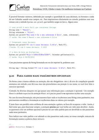 Material do Treinamento Laboratório Java com Testes, XML e Design Patterns




É possível formatar números, definindo por exemplo a quantidade de casas decimais, ou formatar a saída
de um Calendar usando seus campos, etc. Para imprimirmos diretamente no console, podemos usar essa
sintaxe com o método System.out.printf, que também surgiu no Java 5. Alguns usos:

// usar printf é mais facil que concatenar Strings
String nome = "Manoel";
String sobrenome = "Silva";
System.out.printf("Meu nome é %s e meu sobrenome é %sn", nome, sobrenome);
// saída: Meu nome é Manoel e meu sobrenome é Silva

// formatando casas decimais
System.out.printf("PI com 4 casas decimais: %.4fn", Math.PI);
//saída: PI com 4 casas decimais: 3.1416

// a data de hoje em dia/mes/ano
System.out.printf("Hoje é %1$td/%1$tm/%1$tY", Calendar.getInstance());
// saída: Hoje é 04/05/2012


Caso precisemos apenas da String formatada em vez de imprimí-la, podemos usar:

String msg = String.format("PI com 4 casas decimais: %.4fn", Math.PI);



9.10     Para saber mais: parâmetros opcionais
Da forma como criamos atibutos na anotação, eles são obrigatórios: isto é, dá erro de compilação quando
anotamos um método com @Coluna mas não preenchemos sua posição (e seu nome, se você tiver feito o
exercício opcional).

Contudo, há diversas situações em que passar uma informação para a anotação é opcional. Um exemplo
disso é o atributo expected da anotação @Test: só é preciso passá-lo se esperamos receber uma exceção.

No caso da nossa formatação, não precisaremos fazer nada se recebermos uma String como parâmetro, mas
precisaremos modificar a formatação se recebermos datas ou valores, por exemplo.

É justo fazer um paralelo entre atributos de uma anotação e getters, na hora de recuperar o valor. Assim, é
fácil notar que, para funcionar sempre, a anotação precisa que você tenha um valor para devolver. Assim,
se queremos criar um atributo opcional é preciso ter um valor padrão para ser devolvido se não passarmos
nada nesse parâmetro.

Para indicar esse valor padrão a ser adotado se não passarmos nada como, no nosso exemplo, máscara de
formatação usamos a palavra chave default:

//...
public @interface Coluna {

                               Capítulo 9 - Reflection e Annotations - Para saber mais: parâmetros opcionais - Página 146
 