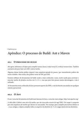 Capítulo 10

Apêndice: O processo de Build: Ant e Maven

10.1     O processo de build
Até agora, utilizamos o Eclipse para compilar nossas classes, rodar nossa UI, verificar nossos testes. Também
usaríamos ele para fazer um JAR e outras tarefas.

Algumas dessas tarefas podem requerer uma sequência grande de passos, que manualmente podem dar
muito trabalho. Mais ainda, elas podem variar de IDE para IDE.

Existem milhares de ferramentas de build, sendo a mais conhecida o make, muito usado para construir e
executar tarefas de projetos escritos em C e C++, mas que para Java possui muitas desvantagens e não é
utilizado.

As ferramentas mais conhecidas do Java possuem suporte das IDEs, e são facilmente executadas em qualquer
sistema operacional.



10.2     O Ant
O ant é uma das ferramentas de build mais famosas do Java, e uma das mais antigas. http://ant.apache.org/

A idéia dele é definir uma série de tarefas, que são invocadas através de tags XML. Um target é composto
por uma sequência de tarefas que devem ser executadas. Por exempo, para compilar precisamos deletar os
.class antigos, e depois compilar todos os arquivos do diretório X, Y e Z e jogar dentro de tais diretórios.
 