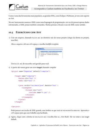 Material do Treinamento Laboratório Java com Testes, XML e Design Patterns




Como é uma das ferramentas mais populares, as grandes IDEs, como Eclipse e Netbeans, já vem com suporte
ao Ant.

No ant, basicamente usamos o XML como uma linguagem de programação: em vez de possuir apenas dados
estruturados, o XML possui também comandos. Muitas pessoas criticam o uso do XML nesse sentido.



10.3     Exercícios com Ant
1) Crie um arquivo, chamado build.xml no diretório raiz do nosso projeto (clique da direita no projeto,
   new/file).

   Abra o arquivo e dê um ctrl+espaço, e escolha buildfile template.




   Um build.xml de rascunho será gerado para você.
2) A partir daí vamos gerar um novo target chamado compilar
   <project name="Argentum" default="compilar">

       <target name="compilar">
           <delete dir="bin" />
           <mkdir dir="bin" />

           <javac srcdir="src/main/java" destdir="bin" >
               <classpath>
                    <fileset dir="lib">
                        <include name="*.jar" />
                    </fileset>
               </classpath>
           </javac>
       </target>

   </project>

   Pode parecer um trecho de XML grande, mas lembre-se que você só vai escrevê-lo uma vez. Aproveite o
   ctrl+espaço para que esse trabalho seja facilitado.

3) Agora, clique com a direita no seu build.xml e escolha Run as.../Ant Build. Ele vai rodar o seu target
   default.


                             Capítulo 10 - Apêndice: O processo de Build: Ant e Maven - Exercícios com Ant - Página 150
 