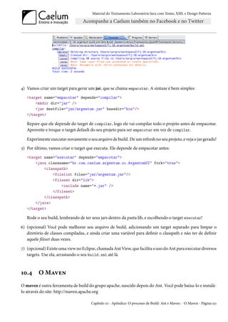 Material do Treinamento Laboratório Java com Testes, XML e Design Patterns




4) Vamos criar um target para gerar um jar, que se chama empacotar. A sintaxe é bem simples:
   <target name="empacotar" depends="compilar">
       <mkdir dir="jar" />
       <jar destfile="jar/argentum.jar" basedir="bin"/>
   </target>

   Repare que ele depende do target de compilar, logo ele vai compilar todo o projeto antes de empacotar.
   Aproveite e troque o target default do seu projeto para ser empacotar em vez de compilar.

   Experimente executar novamente o seu arquivo de build. De um refresh no seu projeto, e veja o jar gerado!
5) Por último, vamos criar o target que executa. Ele depende de empacotar antes:
   <target name="executar" depends="empacotar">
       <java classname="br.com.caelum.argentum.ui.ArgentumUI" fork="true">
           <classpath>
               <filelist files="jar/argentum.jar"/>
               <fileset dir="lib">
                   <include name="*.jar" />
               </fileset>
           </classpath>
       </java>
   </target>

   Rode o seu build, lembrando de ter seus jars dentro da pasta lib, e escolhendo o target executar!

6) (opcional) Você pode melhorar seu arquivo de build, adicionando um target separado para limpar o
   diretório de classes compiladas, e ainda criar uma variável para definir o classpath e não ter de definir
   aquele fileset duas vezes.

7) (opcional) Existe uma view no Eclipse, chamada Ant View, que facilita o uso do Ant para executar diversos
   targets. Use ela, arrastando o seu build.xml até lá.



10.4     O Maven
O maven é outra ferramenta de build do grupo apache, nascido depois do Ant. Você pode baixa-lo e instalá-
lo através do site: http://maven.apache.org

                                      Capítulo 10 - Apêndice: O processo de Build: Ant e Maven - O Maven - Página 151
 