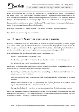 Material do Treinamento Laboratório Java com Testes, XML e Design Patterns




O Tail foi desenvolvido por Alexandre Oki Takinami, Carlos Eduardo Mansur, Márcio Vinicius dos San-
tos, Thiago Garutti Thies, Paulo Silveira (mestre em Geometria Computacional pela USP e diretor da Cae-
lum), Julian Monteiro (mestre em sistemas distribuídos pela USP e doutor pelo INRIA, em Sophia Antipolis,
França) e Danilo Sato (mestre em Metodologias Ágeis pela USP e Lead Consultant na ThoughtWorks).

Esse projeto foi a primeira parceria entre a Caelum e a USP, onde a Caelum patrocinou o trabalho de con-
clusão de curso dos 4 graduandos, hoje todos formados.

Caso tenha curiosidade você pode acessar o CVS do projeto, utilizando o seguinte repositório:

http://tail.cvs.sourceforge.net/viewvc/tail/



2.4     O projeto Argentum: modelando o sistema
O projeto Tail é bastante ambicioso. Tem centenas de recursos, em especial o de sugestão de quando comprar
e de quando vender ações. O interessante durante o desenvolvimento do projeto Tail foi que muitos dos
bons princípios de orientação a objetos, engenharia de software, design patterns e Programação eXtrema se
encaixaram muito bem - por isso, nos inspiramos fortemente nele como base para o FJ-16.

Queremos modelar diversos objetos do nosso sistema, entre eles teremos:

   • Negocio - guardando preço, quantidade e data;

   • Candlestick - guardando as informações do Candle, além do volume de dinheiro negociado;

   • SerieTemporal - que guarda um conjunto de candles.

Essas classes formarão a base do projeto que criaremos durante o treinamento, o Argentum (do latim, di-
nheiro ou prata). As funcionalidades do sistema serão as seguintes:

   • Resumir Negocios em Candlesticks.Nossa base serão os Negócios. Precisamos converter uma lista de
     negócios em uma lista de Candles.

   • Converter Candlesticks em SerieTemporal.Dada uma lista de Candle, precisamos criar uma série
     temporal.

   • Utilizar indicadores técnicosPara isso, implementar um pequeno framework de indicadores e criar
     alguns deles de forma a facilitar o desenvolvimento de novos.

   • Gerar gráficosEmbutíveis e interativos na interface gráfica em Java, dos indicadores que criamos.

Para começar a modelar nosso sistema, precisamos entender alguns recursos de design de classes que ainda
não foram discutidos no FJ-11. Entre eles podemos citar o uso da imutabilidade de objetos, uso de anotações
e aprender a trabalhar e manipular datas usando a API do Java.




   Capítulo 2 - O modelo da bolsa de valores, datas e objetos imutáveis - O projeto Argentum: modelando o sistema - Página 8
 