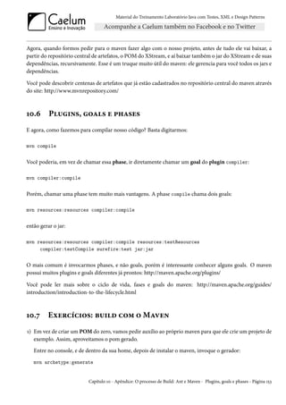 Material do Treinamento Laboratório Java com Testes, XML e Design Patterns




Agora, quando formos pedir para o maven fazer algo com o nosso projeto, antes de tudo ele vai baixar, a
partir do repositório central de artefatos, o POM do XStream, e aí baixar também o jar do XStream e de suas
dependências, recursivamente. Esse é um truque muito útil do maven: ele gerencia para você todos os jars e
dependências.

Você pode descobrir centenas de artefatos que já estão cadastrados no repositório central do maven através
do site: http://www.mvnrepository.com/



10.6      Plugins, goals e phases
E agora, como fazemos para compilar nosso código? Basta digitarmos:

mvn compile


Você poderia, em vez de chamar essa phase, ir diretamente chamar um goal do plugin compiler:

mvn compiler:compile


Porém, chamar uma phase tem muito mais vantagens. A phase compile chama dois goals:

mvn resources:resources compiler:compile


então gerar o jar:

mvn resources:resources compiler:compile resources:testResources
     compiler:testCompile surefire:test jar:jar


O mais comum é invocarmos phases, e não goals, porém é interessante conhecer alguns goals. O maven
possui muitos plugins e goals diferentes já prontos: http://maven.apache.org/plugins/

Você pode ler mais sobre o ciclo de vida, fases e goals do maven: http://maven.apache.org/guides/
introduction/introduction-to-the-lifecycle.html



10.7      Exercícios: build com o Maven
1) Em vez de criar um POM do zero, vamos pedir auxílio ao próprio maven para que ele crie um projeto de
   exemplo. Assim, aproveitamos o pom gerado.
   Entre no console, e de dentro da sua home, depois de instalar o maven, invoque o gerador:
   mvn archetype:generate


                           Capítulo 10 - Apêndice: O processo de Build: Ant e Maven - Plugins, goals e phases - Página 153
 