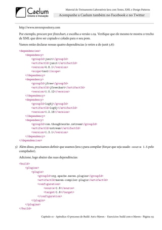 Material do Treinamento Laboratório Java com Testes, XML e Design Patterns




   http://www.mvnrepository.com
   Por exemplo, procure por jfreechart, e escolha a versão 1.09. Verifique que ele mesmo te mostra o trecho
   de XML que deve ser copiado e colado para o seu pom.
   Vamos então declarar nossas quatro dependências (e retire a do junit 3.8):
   <dependencies>
       <dependency>
           <groupId>junit</groupId>
           <artifactId>junit</artifactId>
           <version>4.8.1</version>
           <scope>test</scope>
       </dependency>
       <dependency>
           <groupId>jfree</groupId>
           <artifactId>jfreechart</artifactId>
           <version>1.0.12</version>
       </dependency>
       <dependency>
           <groupId>log4j</groupId>
           <artifactId>log4j</artifactId>
           <version>1.2.16</version>
       </dependency>
       <dependency>
           <groupId>com.thoughtworks.xstream</groupId>
           <artifactId>xstream</artifactId>
           <version>1.3.1</version>
       </dependency>
   </dependencies>

3) Além disso, precisamos definir que usamos Java 5 para compilar (forçar que seja usado -source 1.5 pelo
   compilador).
   Adicione, logo abaixo das suas dependências:
   <build>
       <plugins>
            <plugin>
                <groupId>org.apache.maven.plugins</groupId>
                <artifactId>maven-compiler-plugin</artifactId>
                <configuration>
                     <source>1.6</source>
                     <target>1.6</target>
                </configuration>
            </plugin>
       </plugins>
   </build>

                    Capítulo 10 - Apêndice: O processo de Build: Ant e Maven - Exercícios: build com o Maven - Página 155
 