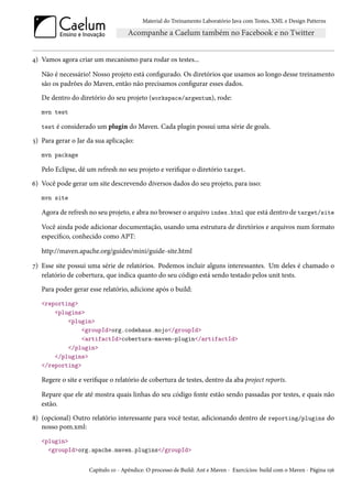 Material do Treinamento Laboratório Java com Testes, XML e Design Patterns




4) Vamos agora criar um mecanismo para rodar os testes...

   Não é necessário! Nosso projeto está configurado. Os diretórios que usamos ao longo desse treinamento
   são os padrões do Maven, então não precisamos configurar esses dados.
   De dentro do diretório do seu projeto (workspace/argentum), rode:
   mvn test

   test é considerado um plugin do Maven. Cada plugin possui uma série de goals.

5) Para gerar o Jar da sua aplicação:
   mvn package

   Pelo Eclipse, dê um refresh no seu projeto e verifique o diretório target.
6) Você pode gerar um site descrevendo diversos dados do seu projeto, para isso:
   mvn site

   Agora de refresh no seu projeto, e abra no browser o arquivo index.html que está dentro de target/site

   Você ainda pode adicionar documentação, usando uma estrutura de diretórios e arquivos num formato
   específico, conhecido como APT:

   http://maven.apache.org/guides/mini/guide-site.html

7) Esse site possui uma série de relatórios. Podemos incluir alguns interessantes. Um deles é chamado o
   relatório de cobertura, que indica quanto do seu código está sendo testado pelos unit tests.
   Para poder gerar esse relatório, adicione após o build:
   <reporting>
       <plugins>
           <plugin>
               <groupId>org.codehaus.mojo</groupId>
               <artifactId>cobertura-maven-plugin</artifactId>
           </plugin>
       </plugins>
   </reporting>

   Regere o site e verifique o relatório de cobertura de testes, dentro da aba project reports.

   Repare que ele até mostra quais linhas do seu código fonte estão sendo passadas por testes, e quais não
   estão.
8) (opcional) Outro relatório interessante para você testar, adicionando dentro de reporting/plugins do
   nosso pom.xml:
   <plugin>
     <groupId>org.apache.maven.plugins</groupId>


                    Capítulo 10 - Apêndice: O processo de Build: Ant e Maven - Exercícios: build com o Maven - Página 156
 