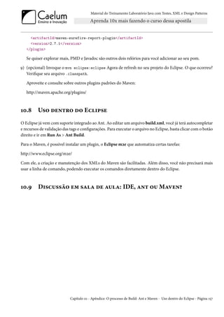 Material do Treinamento Laboratório Java com Testes, XML e Design Patterns




     <artifactId>maven-surefire-report-plugin</artifactId>
     <version>2.7.1</version>
   </plugin>

   Se quiser explorar mais, PMD e Javadoc são outros dois relórios para você adicionar ao seu pom.

9) (opcional) Invoque o mvn eclipse:eclipse Agora de refresh no seu projeto do Eclipse. O que ocorreu?
   Verifique seu arquivo .classpath.

   Aproveite e consulte sobre outros plugins padrões do Maven:

   http://maven.apache.org/plugins/



10.8     Uso dentro do Eclipse
O Eclipse já vem com suporte integrado ao Ant. Ao editar um arquivo build.xml, você já terá autocompletar
e recursos de validação das tags e configurações. Para executar o arquivo no Eclipse, basta clicar com o botão
direito e ir em Run As > Ant Build.

Para o Maven, é possível instalar um plugin, o Eclipse m2e que automatiza certas tarefas:

http://www.eclipse.org/m2e/

Com ele, a criação e manutenção dos XMLs do Maven são facilitadas. Além disso, você não precisará mais
usar a linha de comando, podendo executar os comandos diretamente dentro do Eclipse.



10.9     Discussão em sala de aula: IDE, ant ou Maven?




                            Capítulo 10 - Apêndice: O processo de Build: Ant e Maven - Uso dentro do Eclipse - Página 157
 