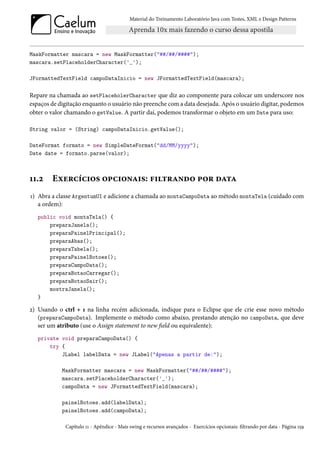 Material do Treinamento Laboratório Java com Testes, XML e Design Patterns




MaskFormatter mascara = new MaskFormatter("##/##/####");
mascara.setPlaceholderCharacter('_');

JFormattedTextField campoDataInicio = new JFormattedTextField(mascara);

Repare na chamada ao setPlaceholerCharacter que diz ao componente para colocar um underscore nos
espaços de digitação enquanto o usuário não preenche com a data desejada. Após o usuário digitar, podemos
obter o valor chamando o getValue. A partir daí, podemos transformar o objeto em um Date para uso:

String valor = (String) campoDataInicio.getValue();

DateFormat formato = new SimpleDateFormat("dd/MM/yyyy");
Date date = formato.parse(valor);



11.2    Exercícios opcionais: filtrando por data
1) Abra a classe ArgentumUI e adicione a chamada ao montaCampoData ao método montaTela (cuidado com
   a ordem):
   public void montaTela() {
       preparaJanela();
       preparaPainelPrincipal();
       preparaAbas();
       preparaTabela();
       preparaPainelBotoes();
       preparaCampoData();
       preparaBotaoCarregar();
       preparaBotaoSair();
       mostraJanela();
   }

2) Usando o ctrl + 1 na linha recém adicionada, indique para o Eclipse que ele crie esse novo método
   (preparaCampoData). Implemente o método como abaixo, prestando atenção no campoData, que deve
   ser um atributo (use o Assign statement to new field ou equivalente):
   private void preparaCampoData() {
       try {
           JLabel labelData = new JLabel("Apenas a partir de:");

            MaskFormatter mascara = new MaskFormatter("##/##/####");
            mascara.setPlaceholderCharacter('_');
            campoData = new JFormattedTextField(mascara);

            painelBotoes.add(labelData);
            painelBotoes.add(campoData);

             Capítulo 11 - Apêndice - Mais swing e recursos avançados - Exercícios opcionais: filtrando por data - Página 159
 