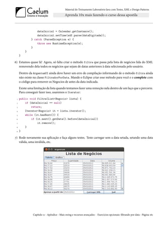 Material do Treinamento Laboratório Java com Testes, XML e Design Patterns




                  dataInicial = Calendar.getInstance();
                  dataInicial.setTime(sdf.parse(dataDigitada));
              } catch (ParseException e) {
                  throw new RuntimeException(e);
              }
         }
     }

6) Estamos quase lá! Agora, só falta criar o método filtra que passa pela lista de negócios lida do XML
   removendo dela todos os negócios que sejam de datas anteriores à data selecionada pelo usuário.

     Dentro da ArgentumUI ainda deve haver um erro de compilação informando de o método filtra ainda
     não existe na classe FiltradorPorData. Mande o Eclipse criar esse método para você e o complete com
     o código para remover os Negocios de antes da data indicada.
     Existe uma limitação da lista quando tentamos fazer uma remoção nela dentro de um laço que a percorre.
     Para conseguir fazer isso, usaremos o Iterator:
 1   public void filtra(List<Negocio> lista) {
 2       if (dataInicial == null)
 3           return;
 4       Iterator<Negocio> it = lista.iterator();
 5       while (it.hasNext()) {
 6           if (it.next().getData().before(dataInicial))
 7               it.remove();
 8       }
 9   }

7) Rode novamente sua aplicação e faça alguns testes. Teste carregar sem a data setada, setando uma data
   válida, uma inválida, etc.




               Capítulo 11 - Apêndice - Mais swing e recursos avançados - Exercícios opcionais: filtrando por data - Página 161
 