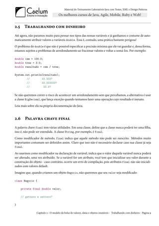 Material do Treinamento Laboratório Java com Testes, XML e Design Patterns




2.5     Trabalhando com dinheiro
Até agora, não paramos muito para pensar nos tipos das nossas variáveis e já ganhamos o costume de auto-
maticamente atribuir valores a variáveis double. Essa é, contudo, uma prática bastante perigosa!

O problema do double é que não é possível especificar a precisão mínima que ele vai guardar e, dessa forma,
estamos sujeitos a problemas de arredondamento ao fracionar valores e voltar a somá-los. Por exemplo:

double cem = 100.0;
double tres = 3.0;
double resultado = cem / tres;

System.out.println(resultado);
        //        33.333?
        //        33.333333?
        //         33.3?

Se não queremos correr o risco de acontecer um arredondamento sem que percebamos, a alternativa é usar
a classe BigDecimal, que lança exceção quando tentamos fazer uma operação cujo resultado é inexato.

Leia mais sobre ela na própria documentação do Java.



2.6     Palavra chave final
A palavra chave final tem várias utilidades. Em uma classe, define que a classe nunca poderá ter uma filha,
isso é, não pode ser estendida. A classe String, por exemplo, é final.

Como modificador de método, final indica que aquele método não pode ser reescrito. Métodos muito
importantes costumam ser definidos assim. Claro que isso não é necessário declarar caso sua classe já seja
final.

Ao usarmos como modificador na declaração de variável, indica que o valor daquela variável nunca poderá
ser alterado, uma vez atribuído. Se a variável for um atributo, você tem que inicializar seu valor durante a
construção do objeto - caso contrário, ocorre um erro de compilação, pois atributos final não são iniciali-
zados com valores default.

Imagine que, quando criamos um objeto Negocio, não queremos que seu valor seja modificado:

class Negocio {

      private final double valor;

      // getters e setters?

}

                 Capítulo 2 - O modelo da bolsa de valores, datas e objetos imutáveis - Trabalhando com dinheiro - Página 9
 