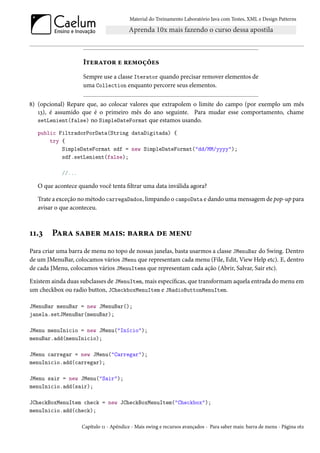 Material do Treinamento Laboratório Java com Testes, XML e Design Patterns




                    Iterator e remoções
                    Sempre use a classe Iterator quando precisar remover elementos de
                    uma Collection enquanto percorre seus elementos.

8) (opcional) Repare que, ao colocar valores que extrapolem o limite do campo (por exemplo um mês
   13), é assumido que é o primeiro mês do ano seguinte. Para mudar esse comportamento, chame
   setLenient(false) no SimpleDateFormat que estamos usando.

   public FiltradorPorData(String dataDigitada) {
       try {
           SimpleDateFormat sdf = new SimpleDateFormat("dd/MM/yyyy");
           sdf.setLenient(false);

            //...

   O que acontece quando você tenta filtrar uma data inválida agora?

   Trate a exceção no método carregaDados, limpando o campoData e dando uma mensagem de pop-up para
   avisar o que aconteceu.



11.3    Para saber mais: barra de menu
Para criar uma barra de menu no topo de nossas janelas, basta usarmos a classe JMenuBar do Swing. Dentro
de um JMenuBar, colocamos vários JMenu que representam cada menu (File, Edit, View Help etc). E, dentro
de cada JMenu, colocamos vários JMenuItems que representam cada ação (Abrir, Salvar, Sair etc).

Existem ainda duas subclasses de JMenuItem, mais específicas, que transformam aquela entrada do menu em
um checkbox ou radio button, JCheckboxMenuItem e JRadioButtonMenuItem.

JMenuBar menuBar = new JMenuBar();
janela.setJMenuBar(menuBar);

JMenu menuInicio = new JMenu("Início");
menuBar.add(menuInicio);

JMenu carregar = new JMenu("Carregar");
menuInicio.add(carregar);

JMenu sair = new JMenu("Sair");
menuInicio.add(sair);

JCheckBoxMenuItem check = new JCheckBoxMenuItem("Checkbox");
menuInicio.add(check);

                    Capítulo 11 - Apêndice - Mais swing e recursos avançados - Para saber mais: barra de menu - Página 162
 