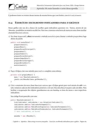Material do Treinamento Laboratório Java com Testes, XML e Design Patterns




E podemos tratar os eventos desses menus da mesma forma que com botões, com ActionListeners.



11.4      Exercício: escolhendo indicadores para o gráfico
Nosso gráfico não nos dá a chance de escolher quais indicadores queremos ver. Vamos, através de um
JMenuBar, possibilitar ao usuário escolhê-los. Para isso, criaremos uma barra de menu em uma classe auxiliar
chamada MenuIndicadores.
1) Na classe ArgentumUI, altere novamente o método montaTela para chamar o método preparaMenu logo
   abaixo da janela:
   public void montaTela() {
       preparaJanela();
       preparaMenu();
       preparaPainelPrincipal();
       preparaAbas();
       preparaTabela();
       preparaPainelBotoes();
       preparaCampoData();
       preparaBotaoCarregar();
       preparaBotaoSair();
       mostraJanela();
   }

2) Faça o Eclipse criar esse método para você e o complete como abaixo:
   private void preparaMenu() {
       menu = new MenuIndicadores();
       janela.setJMenuBar(menu.getMenuBar());
   }

3) Crie o construtor da nova classe MenuIndicadores que o Eclipse gerará para você através do ctrl + 1 e,
   nele, instancie cada um dos indicadores possíveis e crie um JCheckBoxMenuItem para cada um deles. Para
   facilitar a recuperação dos objetos, guardaremos em um HashMap os itens do menu e seus respectivos
   indicadores.
   Seu código ficará parecido com esse:
   public MenuIndicadores() {
       List<Indicador> indicadores = new ArrayList<Indicador>();
       indicadores.add(new IndicadorFechamento());
       indicadores.add(new MediaMovelSimples(new IndicadorFechamento()));
       indicadores.add(new MediaMovelPonderada(new IndicadorFechamento()));
       // mais indicadores, se houver

        menuBar = new JMenuBar();


       Capítulo 11 - Apêndice - Mais swing e recursos avançados - Exercício: escolhendo indicadores para o gráfico - Página 163
 