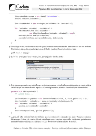 Material do Treinamento Laboratório Java com Testes, XML e Design Patterns




         JMenu menuIndicadores = new JMenu("Indicadores");
         menuBar.add(menuIndicadores);

         indicadoresNoMenu = new HashMap<JCheckBoxMenuItem, Indicador>();

         for (Indicador indicador : indicadores) {
             JCheckBoxMenuItem opcaoIndicador =
                         new JCheckBoxMenuItem(indicador.toString(), true);
             menuIndicadores.add(opcaoIndicador);
             indicadoresNoMenu.put(opcaoIndicador, indicador);
         }
   }

4) No código acima, você deve ter notado que a barra de menu menuBar foi transformada em um atributo.
   Precisamos, agora, de um getter para esse atributo. Na classe MenuIndicadores, faça:
   getM <ctrl + espaço>

5) Rode sua aplicação e teste o menu, que, por enquanto não faz nada:




6) Precisamos agora alterar o método carregaDados para usar os indicadores selecionados no menu. Altere
   as linhas que tratam de chamar o plotaIndicador para iterar pela lista de indicadores selecionados:
   private void carregaDados() {
       // algumas linhas...

         GeradorDeGrafico gerador = new GeradorDeGrafico(serie, 2, serie.getTotal() - 1);
         List<Indicador> indicadores = menu.getIndicadoresSelecionados();
         for (Indicador indicador : indicadores) {
             gerador.plotaIndicador(indicador);
         }
         abas.setComponentAt(1, gerador.getPanel());
   }

7) Agora, só falta implementar esse método getIndicadoresSelecionados na classe MenuIndicadores.
   Deixe que o Eclipse crie o cabeçalho do método para você e apenas o preencha verificando quais itens do
   menu foram marcados (item.isSelected()) e devolvendo os Indicadores de acordo.


       Capítulo 11 - Apêndice - Mais swing e recursos avançados - Exercício: escolhendo indicadores para o gráfico - Página 164
 