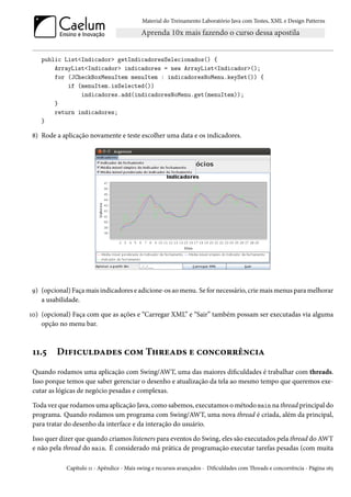 Material do Treinamento Laboratório Java com Testes, XML e Design Patterns




    public List<Indicador> getIndicadoresSelecionados() {
        ArrayList<Indicador> indicadores = new ArrayList<Indicador>();
        for (JCheckBoxMenuItem menuItem : indicadoresNoMenu.keySet()) {
            if (menuItem.isSelected())
                indicadores.add(indicadoresNoMenu.get(menuItem));
        }
        return indicadores;
    }

8) Rode a aplicação novamente e teste escolher uma data e os indicadores.




9) (opcional) Faça mais indicadores e adicione-os ao menu. Se for necessário, crie mais menus para melhorar
   a usabilidade.

10) (opcional) Faça com que as ações e “Carregar XML” e “Sair” também possam ser executadas via alguma
    opção no menu bar.



 11.5    Dificuldades com Threads e concorrência
 Quando rodamos uma aplicação com Swing/AWT, uma das maiores dificuldades é trabalhar com threads.
 Isso porque temos que saber gerenciar o desenho e atualização da tela ao mesmo tempo que queremos exe-
 cutar as lógicas de negócio pesadas e complexas.

 Toda vez que rodamos uma aplicação Java, como sabemos, executamos o método main na thread principal do
 programa. Quando rodamos um programa com Swing/AWT, uma nova thread é criada, além da principal,
 para tratar do desenho da interface e da interação do usuário.

 Isso quer dizer que quando criamos listeners para eventos do Swing, eles são executados pela thread do AWT
 e não pela thread do main. É considerado má prática de programação executar tarefas pesadas (com muita

             Capítulo 11 - Apêndice - Mais swing e recursos avançados - Dificuldades com Threads e concorrência - Página 165
 