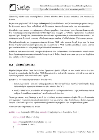 Material do Treinamento Laboratório Java com Testes, XML e Design Patterns




contenção) dentro desses listener para não travar a thread do AWT e deixar a interface com aparência de
travada.

Faça o teste: pegue um XML de negocios bem grande (50 mil linhas ou mais) e mande seu programa carregá-
lo. Ao mesmo tempo, clique no botão de sair. Repare que o evento demora muito para ser processado.

Quando formos executar operações potencialmente pesadas, a boa prática é que o listener do evento não
faça essa execução, mas dispare uma nova thread para essa execução. O problema é que quando executamos
alguma lógica de negócios é muito comum ao final fazer alguma alteração nos componentes visuais -- no
nosso programa, depois de processar o XML, precisamos atualizar o TableModel do JTable, por exemplo.

Mas toda atualização nos componentes deve ser feita no AWT e não na nova thread, já que essa é a única
forma de evitar completamente problemas de concorrência: o AWT mantém uma fila de tarefas a serem
processadas e as executa sem perigo de problemas de concorrência.

Gerenciar essas threads todas e conseguir sincronizar tudo corretamente, executando tudo no seu devido
lugar, é um dos pontos mais complexos do Swing. A partir do Java 6 existe uma classe que procura simplificar
esse trabalho todo: SwingWorker.



11.6     SwingWorker
O princípio por trás da classe SwingWorker é permitir executar códigos em uma thread nova concorren-
temente a outras tarefas da thread do AWT. Essa classe traz toda a infra-estrutura necessária para fazer a
comunicação entre essas threads de forma segura.

Para fazê-la funcionar, implementamos dois métodos:

   • doInBackground() - contém o código pesado que deve ser executado na thread concorrente. Pode
     devolver algum objeto que será enviado para a thread do AWT;

   • done() - é executado na thread do AWT logo que o doInBackground termina. Aqui podemos recuperar
     o objeto devolvido na outra thread e atualizar itens da interface.

Temos que escrever uma classe que herda de SwingWorker e implementar esses métodos. Na hora de extender
o SwingWorker, precisamos passar dois argumentos para seu generics: o tipo do objeto que o doInBackground
devolve e um outro tipo usado (opcionalmente) para indicar progresso (que não precisamos agora).

Vamos ver uma implementação inicial:

public class CarregadorXMLWorker extends SwingWorker<List<Negocio>, Void> {

    private final JTable tabela;

    public CarregadorXMLWorker(JTable tabela)
        this.tabela = tabela;
    }

                                   Capítulo 11 - Apêndice - Mais swing e recursos avançados - SwingWorker - Página 166
 