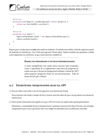 Material do Treinamento Laboratório Java com Testes, XML e Design Patterns




     @Override
     protected List<Negocio> doInBackground() throws Exception {
         return new EscolheXML().escolher();
     }

     @Override
     protected void done() {
         NegociosTableModel model = new NegociosTableModel(get());
         tabela.setModel(model);
     }
}


Repare que o doInBackground não salva nada em atributos. O método done obtém a lista de negócios a partir
da chamada ao método get. Isso é feito para garantir thread-safety. Repare também que passamos a tabela
como argumento no construtor, já que vamos precisar modificá-la.


                    Barra de progresso e outras possibilidades
                    A classe SwingWorker traz ainda outros recursos mais avançados,
                    como a capacidade de se implementar uma barra de progresso fa-
                    zendo com que a thread em background notifique a thread do AWT
                    sobre pequenos progressos feitos no seu processamento. Tudo de
                    forma thread-safe e robusta.



11.7     Exercícios: pesquisando mais na API
1) Procure saber mais sobre o uso do SwingWorker nos tutoriais da Oracle.

    Esses tutoriais vêm desde o tempo da Sun e trazem uma boa idéia do que o Swing oferece aos desenvol-
    vedores Java.

2) Outro ponto interessante são aqueles em que a API em si não nos ajuda tanto quanto gostaríamos.

    Felizmente, a comunidade do Java é bastante forte e podemos tirar proveito disso! Procure, por exemplo,
    componentes open source que fazem abrir um widget de calendário para escolhermos uma data.




                Capítulo 11 - Apêndice - Mais swing e recursos avançados - Exercícios: pesquisando mais na API - Página 167
 