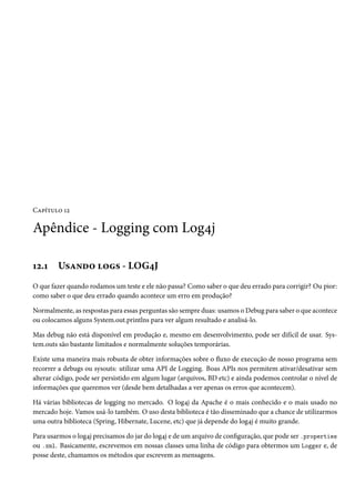 Capítulo 12

Apêndice - Logging com Log4j

12.1    Usando logs - LOG4J
O que fazer quando rodamos um teste e ele não passa? Como saber o que deu errado para corrigir? Ou pior:
como saber o que deu errado quando acontece um erro em produção?

Normalmente, as respostas para essas perguntas são sempre duas: usamos o Debug para saber o que acontece
ou colocamos alguns System.out.printlns para ver algum resultado e analisá-lo.

Mas debug não está disponível em produção e, mesmo em desenvolvimento, pode ser difícil de usar. Sys-
tem.outs são bastante limitados e normalmente soluções temporárias.

Existe uma maneira mais robusta de obter informações sobre o fluxo de execução de nosso programa sem
recorrer a debugs ou sysouts: utilizar uma API de Logging. Boas APIs nos permitem ativar/desativar sem
alterar código, pode ser persistido em algum lugar (arquivos, BD etc) e ainda podemos controlar o nível de
informações que queremos ver (desde bem detalhadas a ver apenas os erros que acontecem).

Há várias bibliotecas de logging no mercado. O log4j da Apache é o mais conhecido e o mais usado no
mercado hoje. Vamos usá-lo também. O uso desta biblioteca é tão disseminado que a chance de utilizarmos
uma outra biblioteca (Spring, Hibernate, Lucene, etc) que já depende do log4j é muito grande.

Para usarmos o log4j precisamos do jar do log4j e de um arquivo de configuração, que pode ser .properties
ou .xml. Basicamente, escrevemos em nossas classes uma linha de código para obtermos um Logger e, de
posse deste, chamamos os métodos que escrevem as mensagens.
 
