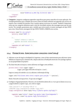 Material do Treinamento Laboratório Java com Testes, XML e Design Patterns




                      value="%d{HH:mm:ss,SSS} %5p [%-20c{1}] %m%n" />
       </layout>
   </appender>

2) Categories: categories configuram appenders específicos para partes específicas de nossa aplicação. Por
   exemplo gostaríamos que o módulo que acessa o banco de dados utilizasse um appender que escreve em
   arquivo, mas o módulo da interface com o usuário apenas escrevesse no console. Também é importante
   notar que nas categories definimos qual a nível de severidade mínimo das mensagens para que ela seja
   escrita. Por exemplo, gostaríamos que o módulo que envia emails só mostre mensagens do tipo INFO
   para cima. Desta forma, mensagens do tipo INFO, WARN e ERROR seria escritas.
   <category name="br.com.caelum">
       <priority value="WARN" />

       <!--
              "stdout" refencia o nome do
              appender declarado anteriormente
       -->
       <appender-ref ref="stdout" />
   </category>



12.4     Exercícios: Adicionando logging com Log4J
1) Adicione os jars do log4J ao buildpath do Argentum, como já feito anteriormente para adicionar outras
   bibliotecas (importe para o diretório lib, e depois adicione ao build path através da view package explorer,
   ou nas propriedades do projeto).
2) Na classe MediaMovelSimples, vamos adicionar um logger como atributo:
   private static final Logger logger =
               Logger.getLogger(MediaMovelSimples.class);

   Logo no começo do método calcula adicione a informação de log:
   logger.info("Calculando média móvel simples para posição " + posicao);

   Rode o MediaMovelSimplesTest. O que saiu no logger?
3) Configure o log4J propriamente. Para isso, crie um diretório dentro de src/test que se chama resources,
   e jogue lá dentro o aquivo log4j.xml como se segue:
   <?xml version="1.0" encoding="UTF-8" ?>
   <!DOCTYPE log4j:configuration SYSTEM "log4j.dtd">
   <log4j:configuration xmlns:log4j="http://jakarta.apache.org/log4j/">

       <appender name="stdout" class="org.apache.log4j.ConsoleAppender">
           <layout class="org.apache.log4j.PatternLayout">


                     Capítulo 12 - Apêndice - Logging com Log4j - Exercícios: Adicionando logging com Log4J - Página 170
 
