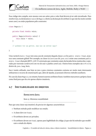 Material do Treinamento Laboratório Java com Testes, XML e Design Patterns




Esse código não compila, nem mesmo com um setter, pois o valor final deveria já ter sido inicializado. Para
resolver isso, ou declaramos o valor do Negocio direto na declaração do atributo (o que não faz muito sentido
nesse caso), ou então populamos pelo construtor:

class Negocio {

      private final double valor;

      public Negocio(double valor) {
          this.valor = valor;
      }

      // podemos ter um getter, mas nao um setter aqui!

}


Uma variável static final tem uma cara de constante daquela classe e, se for public static final, aí pa-
rece uma constante global! Por exemplo, na classe Collections do java.util existe uma constante public
static final chamada EMPTY_LIST. É convenção que constantes sejam declaradas letras maiúsculas e sepa-
radas por travessão (underscore) em vez de usar o padrão camel case. Outros bons exemplos são o PI e o E,
dentro da java.lang.Math.

Isso é muito utilizado, mas hoje no java 5 para criarmos constantes costuma ser muito mais interessante
utilizarmos o recurso de enumerações que, além de tipadas, já possuem diversos métodos auxiliares.

No caso da classe Negocio, no entanto, bastará usarmos atributos finais e também marcarmos a própria classe
como final para que ela crie apenas objetos imutáveis.



2.7     Imutabilidade de objetos

                   Effective Java
                   Item 15: Minimize mutabilidade

Para que uma classe seja imutável, ela precisa ter algumas características:

    • Nenhum método pode modificar seu estado;

    • A classe deve ser final;

    • Os atributos devem ser privados;

    • Os atributos devem ser final, apenas para legibilidade de código, já que não há métodos que modifi-
      cam o estado do objeto;

                  Capítulo 2 - O modelo da bolsa de valores, datas e objetos imutáveis - Imutabilidade de objetos - Página 10
 