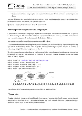 Material do Treinamento Laboratório Java com Testes, XML e Design Patterns




   • Caso sua classe tenha composições com objetos mutáveis, eles devem ter acesso exclusivo pela sua
     classe.
Diversas classes no Java são imutáveis, como a String e todas as classes wrapper. Outro excelente exemplo
de imutabilidade são as classes BigInteger e BigDecimal:
Qual seria a motivação de criar uma classe de tal maneira?


 Objetos podem compartilhar suas composições
Como o objeto é imutável, a composição interna de cada um pode ser compartilhada entre eles, já que não
há chances de algum deles mudar tais atributos. Esse compartilhamento educado possibilita fazer cache de
suas partes internas, além de facilitar a manipulação desses objetos.
Isso pode ser encarado como o famoso design pattern Flyweight.
É fácil entender os benefícios dessa prática quando olhamos para o caso da String: objetos do tipo String
que contêm exatamente o mesmo texto ou partes exatas do texto original (como no caso de usarmos o
substring) compartilham a array privada de chars!

Na prática, o que isso quer dizer é que se você tem uma String muito longa e cria várias outras com trechos
da original, você não terá que armazenar os caracteres de novo para cada trecho: eles utilizarão o array de
chars da String original!

String   palavra = "supercalifragilisticexpialidocious";
String   inicio = palavra.substring(0, 5);
String   proximas = palavra.substring(5, 10);
String   outras = palavra.substring(10, 15);
String   resto = palavra.substring(15);




Esses objetos também são ideais para usar como chave de tabelas de hash.


 Thread safety
Uma das principais vantagens da imutabilidade é em relação a concorrência. Simplesmente não precisamos
nos preocupar em relação a isso: como não há método que mude o estado do objeto, então não há como
fazer duas modificações acontecerem concorrentemente!



                  Capítulo 2 - O modelo da bolsa de valores, datas e objetos imutáveis - Imutabilidade de objetos - Página 11
 