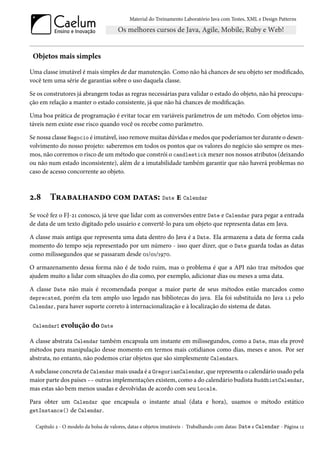 Material do Treinamento Laboratório Java com Testes, XML e Design Patterns




 Objetos mais simples
Uma classe imutável é mais simples de dar manutenção. Como não há chances de seu objeto ser modificado,
você tem uma série de garantias sobre o uso daquela classe.

Se os construtores já abrangem todas as regras necessárias para validar o estado do objeto, não há preocupa-
ção em relação a manter o estado consistente, já que não há chances de modificação.

Uma boa prática de programação é evitar tocar em variáveis parâmetros de um método. Com objetos imu-
táveis nem existe esse risco quando você os recebe como parâmetro.

Se nossa classe Negocio é imutável, isso remove muitas dúvidas e medos que poderíamos ter durante o desen-
volvimento do nosso projeto: saberemos em todos os pontos que os valores do negócio são sempre os mes-
mos, não corremos o risco de um método que constrói o candlestick mexer nos nossos atributos (deixando
ou não num estado inconsistente), além de a imutabilidade também garantir que não haverá problemas no
caso de acesso concorrente ao objeto.



2.8     Trabalhando com datas: Date e Calendar
Se você fez o FJ-21 conosco, já teve que lidar com as conversões entre Date e Calendar para pegar a entrada
de data de um texto digitado pelo usuário e convertê-lo para um objeto que representa datas em Java.

A classe mais antiga que representa uma data dentro do Java é a Date. Ela armazena a data de forma cada
momento do tempo seja representado por um número - isso quer dizer, que o Date guarda todas as datas
como milissegundos que se passaram desde 01/01/1970.

O armazenamento dessa forma não é de todo ruim, mas o problema é que a API não traz métodos que
ajudem muito a lidar com situações do dia como, por exemplo, adicionar dias ou meses a uma data.

A classe Date não mais é recomendada porque a maior parte de seus métodos estão marcados como
deprecated, porém ela tem amplo uso legado nas bibliotecas do java. Ela foi substituída no Java 1.1 pelo
Calendar, para haver suporte correto à internacionalização e à localização do sistema de datas.


 Calendar:   evolução do Date
A classe abstrata Calendar também encapsula um instante em milissegundos, como a Date, mas ela provê
métodos para manipulação desse momento em termos mais cotidianos como dias, meses e anos. Por ser
abstrata, no entanto, não podemos criar objetos que são simplesmente Calendars.

A subclasse concreta de Calendar mais usada é a GregorianCalendar, que representa o calendário usado pela
maior parte dos países -- outras implementações existem, como a do calendário budista BuddhistCalendar,
mas estas são bem menos usadas e devolvidas de acordo com seu Locale.

Para obter um Calendar que encapsula o instante atual (data e hora), usamos o método estático
getInstance() de Calendar.

  Capítulo 2 - O modelo da bolsa de valores, datas e objetos imutáveis - Trabalhando com datas: Date e Calendar - Página 12
 