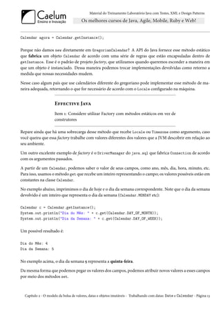 Material do Treinamento Laboratório Java com Testes, XML e Design Patterns




Calendar agora = Calendar.getInstance();


Porque não damos new diretamente em GregorianCalendar? A API do Java fornece esse método estático
que fabrica um objeto Calendar de acordo com uma série de regras que estão encapsuladas dentro de
getInstance. Esse é o padrão de projeto factory, que utilizamos quando queremos esconder a maneira em
que um objeto é instanciado. Dessa maneira podemos trocar implementações devolvidas como retorno a
medida que nossas necessidades mudem.

Nesse caso algum país que use calendários diferente do gregoriano pode implementar esse método de ma-
neira adequada, retornando o que for necessário de acordo com o Locale configurado na máquina.


                     Effective Java
                     Item 1: Considere utilizar Factory com métodos estáticos em vez de
                     construtores

Repare ainda que há uma sobrecarga desse método que recebe Locale ou Timezone como argumento, caso
você queira que essa factory trabalhe com valores diferentes dos valores que a JVM descobrir em relação ao
seu ambiente.

Um outro excelente exemplo de factory é o DriverManager do java.sql que fabrica Connection de acordo
com os argumentos passados.

A partir de um Calendar, podemos saber o valor de seus campos, como ano, mês, dia, hora, minuto, etc.
Para isso, usamos o método get que recebe um inteiro representando o campo; os valores possíveis estão em
constantes na classe Calendar.

No exemplo abaixo, imprimimos o dia de hoje e o dia da semana correspondente. Note que o dia da semana
devolvido é um inteiro que representa o dia da semana (Calendar.MONDAY etc):

Calendar c = Calendar.getInstance();
System.out.println("Dia do Mês: " + c.get(Calendar.DAY_OF_MONTH));
System.out.println("Dia da Semana: " + c.get(Calendar.DAY_OF_WEEK));


Um possível resultado é:

Dia do Mês: 4
Dia da Semana: 5


No exemplo acima, o dia da semana 5 representa a quinta-feira.

Da mesma forma que podemos pegar os valores dos campos, podemos atribuir novos valores a esses campos
por meio dos métodos set.



  Capítulo 2 - O modelo da bolsa de valores, datas e objetos imutáveis - Trabalhando com datas: Date e Calendar - Página 13
 