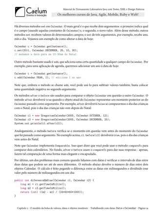 Material do Treinamento Laboratório Java com Testes, XML e Design Patterns




Há diversos métodos set em Calendar. O mais geral é o que recebe dois argumentos: o primeiro indica qual
é o campo (usando aquelas constantes de Calendar) e, o segundo, o novo valor. Além desse método, outros
métodos set recebem valores de determinados campos; o set de três argumentos, por exemplo, recebe ano,
mês e dia. Vejamos um exemplo de como alterar a data de hoje:

Calendar c = Calendar.getInstance();
c.set(2011, Calendar.DECEMBER, 25, 10, 30);
// mudamos a data para as 10:30am do Natal

Outro método bastante usado é add, que adiciona uma certa quantidade a qualquer campo do Calendar. Por
exemplo, para uma aplicação de agenda, queremos adicionar um ano à data de hoje:

Calendar c = Calendar.getInstance();
c.add(Calendar.YEAR, 1); // adiciona 1 ao ano

Note que, embora o método se chame add, você pode usá-lo para subtrair valores também; basta colocar
uma quantidade negativa no segundo argumento.

Os métodos after e before são usados para comparar o objeto Calendar em questão a outro Calendar. O
método after devolverá true quando o objeto atual do Calendar representar um momento posterior ao do
Calendar passado como argumento. Por exemplo, after devolverá false se compararmos o dia das crianças
com o Natal, pois o dia das crianças não vem depois do Natal:

Calendar c1 = new GregorianCalendar(2005, Calendar.OCTOBER, 12);
Calendar c2 = new GregorianCalendar(2005, Calendar.DECEMBER, 25);
System.out.println(c1.after(c2));

Analogamente, o método before verifica se o momento em questão vem antes do momento do Calendar
que foi passado como argumento. No exemplo acima, c1.before(c2) devolverá true, pois o dia das crianças
vem antes do Natal.

Note que Calendar implementa Comparable. Isso quer dizer que você pode usar o método compareTo para
comparar dois calendários. No fundo, after e before usam o compareTo para dar suas respostas - apenas,
fazem tal comparação de uma forma mais elegante e encapsulada.

Por último, um dos problemas mais comuns quando lidamos com datas é verificar o intervalo de dias entre
duas datas que podem ser até de anos diferentes. O método abaixo devolve o número de dias entre dois
objetos Calendar. O cálculo é feito pegando a diferença entre as datas em milissegundos e dividindo esse
valor pelo número de milissegundos em um dia:

public int diferencaEmDias(Calendar c1, Calendar c2) {
    long m1 = c1.getTimeInMillis();
    long m2 = c2.getTimeInMillis();
    return (int) ((m2 - m1) / (24*60*60*1000));
}



  Capítulo 2 - O modelo da bolsa de valores, datas e objetos imutáveis - Trabalhando com datas: Date e Calendar - Página 14
 