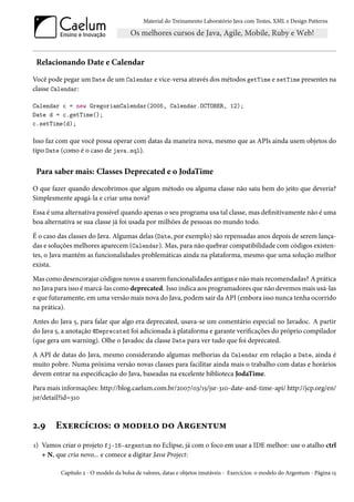 Material do Treinamento Laboratório Java com Testes, XML e Design Patterns




 Relacionando Date e Calendar
Você pode pegar um Date de um Calendar e vice-versa através dos métodos getTime e setTime presentes na
classe Calendar:

Calendar c = new GregorianCalendar(2005, Calendar.OCTOBER, 12);
Date d = c.getTime();
c.setTime(d);

Isso faz com que você possa operar com datas da maneira nova, mesmo que as APIs ainda usem objetos do
tipo Date (como é o caso de java.sql).


 Para saber mais: Classes Deprecated e o JodaTime
O que fazer quando descobrimos que algum método ou alguma classe não saiu bem do jeito que deveria?
Simplesmente apagá-la e criar uma nova?

Essa é uma alternativa possível quando apenas o seu programa usa tal classe, mas definitivamente não é uma
boa alternativa se sua classe já foi usada por milhões de pessoas no mundo todo.

É o caso das classes do Java. Algumas delas (Date, por exemplo) são repensadas anos depois de serem lança-
das e soluções melhores aparecem (Calendar). Mas, para não quebrar compatibilidade com códigos existen-
tes, o Java mantém as funcionalidades problemáticas ainda na plataforma, mesmo que uma solução melhor
exista.

Mas como desencorajar códigos novos a usarem funcionalidades antigas e não mais recomendadas? A prática
no Java para isso é marcá-las como deprecated. Isso indica aos programadores que não devemos mais usá-las
e que futuramente, em uma versão mais nova do Java, podem sair da API (embora isso nunca tenha ocorrido
na prática).

Antes do Java 5, para falar que algo era deprecated, usava-se um comentário especial no Javadoc. A partir
do Java 5, a anotação @Deprecated foi adicionada à plataforma e garante verificações do próprio compilador
(que gera um warning). Olhe o Javadoc da classe Date para ver tudo que foi deprecated.

A API de datas do Java, mesmo considerando algumas melhorias da Calendar em relação a Date, ainda é
muito pobre. Numa próxima versão novas classes para facilitar ainda mais o trabalho com datas e horários
devem entrar na especificação do Java, baseadas na excelente biblioteca JodaTime.

Para mais informações: http://blog.caelum.com.br/2007/03/15/jsr-310-date-and-time-api/ http://jcp.org/en/
jsr/detail?id=310



2.9     Exercícios: o modelo do Argentum
1) Vamos criar o projeto fj-16-argentum no Eclipse, já com o foco em usar a IDE melhor: use o atalho ctrl
   + N, que cria novo... e comece a digitar Java Project:

         Capítulo 2 - O modelo da bolsa de valores, datas e objetos imutáveis - Exercícios: o modelo do Argentum - Página 15
 