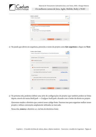 Material do Treinamento Laboratório Java com Testes, XML e Design Patterns




2) Na janela que abrirá em sequência, preencha o nome do projeto como fj16-argentum e clique em Next:




3) Na próxima tela, podemos definir uma série de configurações do projeto (que também podem ser feitas
   depois, através do menu Build path -> Configure build path, clicando com o botão da direita no projeto.

   Queremos mudar o diretório que conterá nosso código fonte. Faremos isso para organizar melhor nosso
   projeto e utilizar convenções amplamente utilizadas no mercado.

   Nessa tela, remova o diretório src da lista de diretórios fonte:




         Capítulo 2 - O modelo da bolsa de valores, datas e objetos imutáveis - Exercícios: o modelo do Argentum - Página 16
 