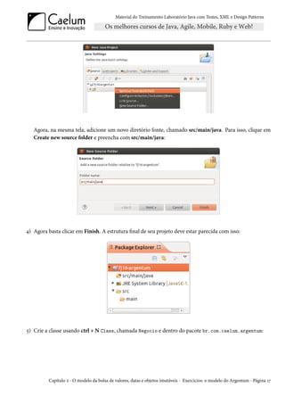 Material do Treinamento Laboratório Java com Testes, XML e Design Patterns




   Agora, na mesma tela, adicione um novo diretório fonte, chamado src/main/java. Para isso, clique em
   Create new source folder e preencha com src/main/java:




4) Agora basta clicar em Finish. A estrutura final de seu projeto deve estar parecida com isso:




5) Crie a classe usando ctrl + N Class, chamada Negocio e dentro do pacote br.com.caelum.argentum:




          Capítulo 2 - O modelo da bolsa de valores, datas e objetos imutáveis - Exercícios: o modelo do Argentum - Página 17
 