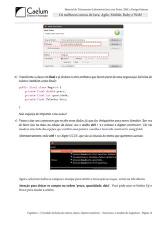 Material do Treinamento Laboratório Java com Testes, XML e Design Patterns




6) Transforme a classe em final e já declare os três atributos que fazem parte de uma negociação da bolsa de
   valores (também como final):
   public final class Negocio {
       private final double preco;
       private final int quantidade;
       private final Calendar data;

   }

   Não esqueça de importar o Calendar!

7) Vamos criar um construtor que recebe esses dados, já que são obrigatórios para nosso domínio. Em vez
   de fazer isso na mão, na edição da classe, use o atalho ctrl + 3 e comece a digitar constructor. Ele vai
   mostrar uma lista das opções que contêm essa palavra: escolha a Generate constructor using fields.

   Alternativamente, tecle ctrl + 3 e digite GCUF, que são as iniciais do menu que queremos acessar.




   Agora, selecione todos os campos e marque para omitir a invocação ao super, como na tela abaixo.

   Atenção para deixar os campos na ordem ‘preco, quantidade, data’. Você pode usar os botões Up e
   Down para mudar a ordem.




          Capítulo 2 - O modelo da bolsa de valores, datas e objetos imutáveis - Exercícios: o modelo do Argentum - Página 18
 