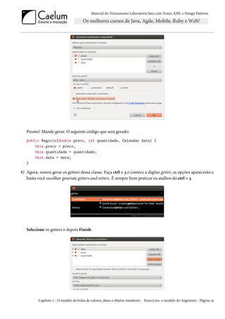Material do Treinamento Laboratório Java com Testes, XML e Design Patterns




   Pronto! Mande gerar. O seguinte código que será gerado:
   public Negocio(double preco, int quantidade, Calendar data) {
       this.preco = preco;
       this.quantidade = quantidade;
       this.data = data;
   }

8) Agora, vamos gerar os getters dessa classe. Faça ctrl + 3 e comece a digitar getter, as opções aparecerão e
   basta você escolher generate getters and setters. É sempre bom praticar os atalhos do ctrl + 3.




   Selecione os getters e depois Finish:




          Capítulo 2 - O modelo da bolsa de valores, datas e objetos imutáveis - Exercícios: o modelo do Argentum - Página 19
 
