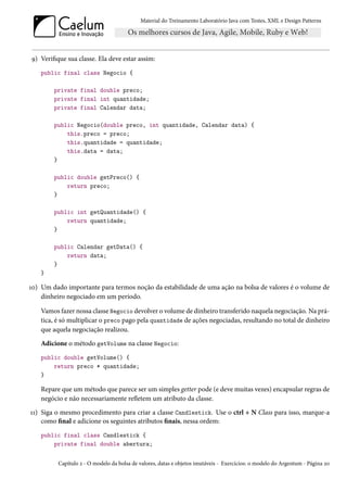 Material do Treinamento Laboratório Java com Testes, XML e Design Patterns




9) Verifique sua classe. Ela deve estar assim:
    public final class Negocio {

        private final double preco;
        private final int quantidade;
        private final Calendar data;

        public Negocio(double preco, int quantidade, Calendar data) {
            this.preco = preco;
            this.quantidade = quantidade;
            this.data = data;
        }

        public double getPreco() {
            return preco;
        }

        public int getQuantidade() {
            return quantidade;
        }

        public Calendar getData() {
            return data;
        }
    }

10) Um dado importante para termos noção da estabilidade de uma ação na bolsa de valores é o volume de
    dinheiro negociado em um período.

    Vamos fazer nossa classe Negocio devolver o volume de dinheiro transferido naquela negociação. Na prá-
    tica, é só multiplicar o preco pago pela quantidade de ações negociadas, resultando no total de dinheiro
    que aquela negociação realizou.
    Adicione o método getVolume na classe Negocio:
    public double getVolume() {
        return preco * quantidade;
    }

    Repare que um método que parece ser um simples getter pode (e deve muitas vezes) encapsular regras de
    negócio e não necessariamente refletem um atributo da classe.
11) Siga o mesmo procedimento para criar a classe Candlestick. Use o ctrl + N Class para isso, marque-a
    como final e adicione os seguintes atributos finais, nessa ordem:
    public final class Candlestick {
        private final double abertura;


          Capítulo 2 - O modelo da bolsa de valores, datas e objetos imutáveis - Exercícios: o modelo do Argentum - Página 20
 