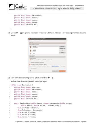 Material do Treinamento Laboratório Java com Testes, XML e Design Patterns




           private   final    double fechamento;
           private   final    double minimo;
           private   final    double maximo;
           private   final    double volume;
           private   final    Calendar data;

       }

12) Use o ctrl + 3 para gerar o construtor com os seis atributos. Atenção à ordem dos parâmetros no cons-
    trutor:




13) Gere também os seis respectivos getters, usando o ctrl + 3.
       A classe final deve ficar parecida com a que segue:
   1   public class Candlestick {
  2        private final double abertura;
  3        private final double fechamento;
  4        private final double minimo;
  5        private final double maximo;
  6        private final double volume;
  7        private final Calendar data;
  8

  9        public Candlestick(double abertura,double fechamento,double minimo,
 10                double maximo, double volume, Calendar data) {
  11           this.abertura = abertura;
 12            this.fechamento = fechamento;
 13            this.minimo = minimo;
 14            this.maximo = maximo;
 15            this.volume = volume;

             Capítulo 2 - O modelo da bolsa de valores, datas e objetos imutáveis - Exercícios: o modelo do Argentum - Página 21
 