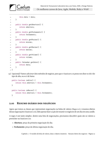 Material do Treinamento Laboratório Java com Testes, XML e Design Patterns




 16             this.data = data;
  17       }
  18

  19       public double getAbertura() {
 20            return abertura;
  21       }
 22        public double getFechamento() {
 23            return fechamento;
 24        }
 25        public double getMinimo() {
 26            return minimo;
 27        }
 28        public double getMaximo() {
 29            return maximo;
 30        }
  31       public double getVolume() {
 32            return volume;
  33       }
 34        public Calendar getData() {
  35           return data;
 36        }
 37    }

14) (opcional) Vamos adicionar dois métodos de negócio, para que o Candlestick possa nos dizer se ele é do
    tipo de alta, ou se é de baixa:
       public boolean isAlta() {
           return this.abertura < this.fechamento;
       }

       public boolean isBaixa() {
           return this.abertura > this.fechamento;
       }



2.10           Resumo diário dos negócios
Agora que temos as classes que representam negociações na bolsa de valores (Negocio) e resumos diários
dessas negociações (Candlestick), falta apenas fazer a ação de resumir os negócios de um dia em uma candle.

A regra é um tanto simples: dentre uma lista de negociações, precisamos descobrir quais são os valores a
preencher na Candlestick:

       • Abertura: preço da primeira negociação do dia;

       • Fechamento: preço da última negociação do dia;


                  Capítulo 2 - O modelo da bolsa de valores, datas e objetos imutáveis - Resumo diário dos negócios - Página 22
 