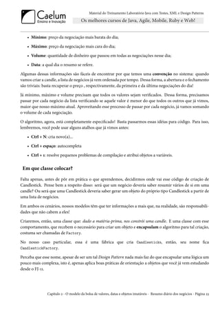 Material do Treinamento Laboratório Java com Testes, XML e Design Patterns




   • Mínimo: preço da negociação mais barata do dia;

   • Máximo: preço da negociação mais cara do dia;

   • Volume: quantidade de dinheiro que passou em todas as negociações nesse dia;

   • Data: a qual dia o resumo se refere.

Algumas dessas informações são fáceis de encontrar por que temos uma convenção no sistema: quando
vamos criar a candle, a lista de negócios já vem ordenada por tempo. Dessa forma, a abertura e o fechamento
são triviais: basta recuperar o preço , respectivamente, da primeira e da última negociações do dia!

Já mínimo, máximo e volume precisam que todos os valores sejam verificados. Dessa forma, precisamos
passar por cada negócio da lista verificando se aquele valor é menor do que todos os outros que já vimos,
maior que nosso máximo atual. Aproveitando esse processo de passar por cada negócio, já vamos somando
o volume de cada negociação.

O algoritmo, agora, está completamente especificado! Basta passarmos essas idéias para código. Para isso,
lembremos, você pode usar alguns atalhos que já vimos antes:

   • Ctrl + N: cria novo(a)...

   • Ctrl + espaço: autocompleta

   • Ctrl + 1: resolve pequenos problemas de compilação e atribui objetos a variáveis.


 Em que classe colocar?

Falta apenas, antes de pôr em prática o que aprendemos, decidirmos onde vai esse código de criação de
Candlestick. Pense bem a respeito disso: será que um negócio deveria saber resumir vários de si em uma
candle? Ou será que uma Candlestick deveria saber gerar um objeto do próprio tipo Candlestick a partir de
uma lista de negócios.

Em ambos os cenários, nossos modelos têm que ter informações a mais que, na realidade, são responsabili-
dades que não cabem a eles!

Criaremos, então, uma classe que: dado a matéria-prima, nos constrói uma candle. E uma classe com esse
comportamento, que recebem o necessário para criar um objeto e encapsulam o algoritmo para tal criação,
costuma ser chamadas de Factory.

No nosso caso particular, essa é uma fábrica que cria Candlesticks, então, seu nome fica
CandlestickFactory.

Perceba que esse nome, apesar de ser um tal Design Pattern nada mais faz do que encapsular uma lógica um
pouco mais complexa, isto é, apenas aplica boas práticas de orientação a objetos que você já vem estudando
desde o FJ-11.




               Capítulo 2 - O modelo da bolsa de valores, datas e objetos imutáveis - Resumo diário dos negócios - Página 23
 