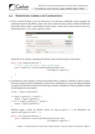 Material do Treinamento Laboratório Java com Testes, XML e Design Patterns




2.11      Exercícios: fábrica de Candlestick
1) Como o resumo de Negocios em um Candlestick é um processo complicado, vamos encapsular sua
   construção através de uma fábrica, assim como vimos a classe Calendar, porém o método de fabricação
   ficará numa classe a parte, o que também é muito comum. Vamos criar a classe CandlestickFactory
   dentro do pacote br.com.caelum.argentum.reader:




     Depois de criá-la, adicione a assinatura do método constroiCandleParaData como abaixo:
     public class CandlestickFactory {
         // ctrl + 1 para adicionar o return automaticamente
         public Candlestick constroiCandleParaData(Calendar data,
                                             List<Negocio> negocios) {

         }
     }

2) Calcularemos o preço máximo e mínimo percorrendo todos os negócios e achando os valores corretos.
   Para isso, usaremos variáveis temporárias e, dentro do for, verificaremos se o preço do negócio atual bate
   ou máximo. Se não bater, veremos se ele é menor que o mínimo. Calculamos o volume somando o volume
   de cada negócio em uma variável:
     volume += negocio.getVolume();

     if (negocio.getPreco() > maximo) {
         maximo = negocio.getPreco();
     } else if (negocio.getPreco() < minimo) {
         minimo = negocio.getPreco();
     }

     Podemos pegar o preço de abertura através de negocios.get(0) e o de fechamento por
     negocios.get(negocios.size() - 1).

 1   public class CandlestickFactory {
 2       public Candlestick constroiCandleParaData(Calendar data,
 3                                           List<Negocio> negocios) {


             Capítulo 2 - O modelo da bolsa de valores, datas e objetos imutáveis - Exercícios: fábrica de Candlestick - Página 24
 