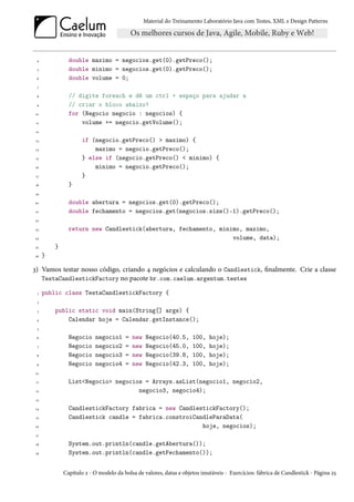 Material do Treinamento Laboratório Java com Testes, XML e Design Patterns




 4              double maximo = negocios.get(0).getPreco();
 5              double minimo = negocios.get(0).getPreco();
 6              double volume = 0;
 7

 8              // digite foreach e dê um ctrl + espaço para ajudar a
 9              // criar o bloco abaixo!
10              for (Negocio negocio : negocios) {
 11                 volume += negocio.getVolume();
12

 13                  if (negocio.getPreco() > maximo) {
14                       maximo = negocio.getPreco();
 15                  } else if (negocio.getPreco() < minimo) {
16                       minimo = negocio.getPreco();
17                   }
18              }
19

20              double abertura = negocios.get(0).getPreco();
21              double fechamento = negocios.get(negocios.size()-1).getPreco();
22

23              return new Candlestick(abertura, fechamento, minimo, maximo,
24                                                               volume, data);
25        }
26    }

3) Vamos testar nosso código, criando 4 negócios e calculando o Candlestick, finalmente. Crie a classe
   TestaCandlestickFactory no pacote br.com.caelum.argentum.testes

  1   public class TestaCandlestickFactory {
 2

 3        public static void main(String[] args) {
 4            Calendar hoje = Calendar.getInstance();
 5

 6              Negocio    negocio1     =   new   Negocio(40.5,      100,   hoje);
 7              Negocio    negocio2     =   new   Negocio(45.0,      100,   hoje);
 8              Negocio    negocio3     =   new   Negocio(39.8,      100,   hoje);
 9              Negocio    negocio4     =   new   Negocio(42.3,      100,   hoje);
10

 11             List<Negocio> negocios = Arrays.asList(negocio1, negocio2,
12                                   negocio3, negocio4);
 13

14              CandlestickFactory fabrica = new CandlestickFactory();
 15             Candlestick candle = fabrica.constroiCandleParaData(
16                                                      hoje, negocios);
17

18              System.out.println(candle.getAbertura());
19              System.out.println(candle.getFechamento());


              Capítulo 2 - O modelo da bolsa de valores, datas e objetos imutáveis - Exercícios: fábrica de Candlestick - Página 25
 
