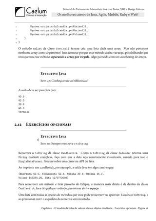 Material do Treinamento Laboratório Java com Testes, XML e Design Patterns




20             System.out.println(candle.getMinimo());
21             System.out.println(candle.getMaximo());
22             System.out.println(candle.getVolume());
23       }
24   }

     O método asList da classe java.util.Arrays cria uma lista dada uma array. Mas não passamos
     nenhuma array como argumento! Isso acontece porque esse método aceita varargs, possibilitando que
     invoquemos esse método separando a array por vírgula. Algo parecido com um autoboxing de arrays.




                        Effective Java
                        Item 47: Conheça e use as bibliotecas!

     A saída deve ser parecida com:
     40.5
     42.3
     39.8
     45.0
     16760.0



2.12         Exercícios opcionais

                        Effective Java
                   1)
                        Item 10: Sempre reescreva o toString

     Reescreva o toString da classe Candlestick. Como o toString da classe Calendar retorna uma
     String bastante complexa, faça com que a data seja corretamente visualizada, usando para isso o
     SimpleDateFormat. Procure sobre essa classe na API do Java.

     Ao imprimir um candlestick, por exemplo, a saída deve ser algo como segue:
     [Abertura 40.5, Fechamento 42.3, Mínima 39.8, Máxima 45.0,
     Volume 145234.20, Data 12/07/2008]

     Para reescrever um método e tirar proveito do Eclipse, a maneira mais direta é de dentro da classe
     Candlestick, fora de qualquer método, pressionar ctrl + espaço.

     Uma lista com todas as opções de métodos que você pode reescrever vai aparecer. Escolha o toString, e
     ao pressionar enter o esqueleto da reescrita será montado.

                        Capítulo 2 - O modelo da bolsa de valores, datas e objetos imutáveis - Exercícios opcionais - Página 26
 