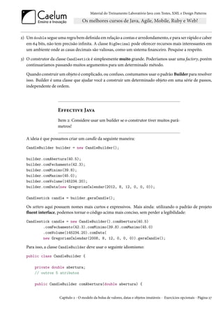 Material do Treinamento Laboratório Java com Testes, XML e Design Patterns




2) Um double segue uma regra bem definida em relação a contas e arredondamento, e para ser rápido e caber
   em 64 bits, não tem precisão infinita. A classe BigDecimal pode oferecer recursos mais interessantes em
   um ambiente onde as casas decimais são valiosas, como um sistema financeiro. Pesquise a respeito.

3) O construtor da classe Candlestick é simplesmente muito grande. Poderíamos usar uma factory, porém
   continuaríamos passando muitos argumentos para um determinado método.

   Quando construir um objeto é complicado, ou confuso, costumamos usar o padrão Builder para resolver
   isso. Builder é uma classe que ajudar você a construir um determinado objeto em uma série de passos,
   independente de ordem.




                    Effective Java
                    Item 2: Considere usar um builder se o construtor tiver muitos parâ-
                    metros!

   A ideia é que possamos criar um candle da seguinte maneira:
   CandleBuilder builder = new CandleBuilder();

   builder.comAbertura(40.5);
   builder.comFechamento(42.3);
   builder.comMinimo(39.8);
   builder.comMaximo(45.0);
   builder.comVolume(145234.20);
   builder.comData(new GregorianCalendar(2012, 8, 12, 0, 0, 0));

   Candlestick candle = builder.geraCandle();

   Os setters aqui possuem nomes mais curtos e expressivos. Mais ainda: utilizando o padrão de projeto
   fluent interface, podemos tornar o código acima mais conciso, sem perder a legibilidade:
   Candlestick candle = new CandleBuilder().comAbertura(40.5)
           .comFechamento(42.3).comMinimo(39.8).comMaximo(45.0)
           .comVolume(145234.20).comData(
           new GregorianCalendar(2008, 8, 12, 0, 0, 0)).geraCandle();

   Para isso, a classe CandleBuilder deve usar o seguinte idiomismo:
   public class CandleBuilder {

       private double abertura;
       // outros 5 atributos

       public CandleBuilder comAbertura(double abertura) {


                     Capítulo 2 - O modelo da bolsa de valores, datas e objetos imutáveis - Exercícios opcionais - Página 27
 