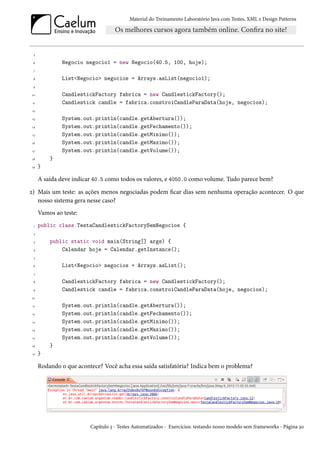 Material do Treinamento Laboratório Java com Testes, XML e Design Patterns




  5

 6             Negocio negocio1 = new Negocio(40.5, 100, hoje);
 7

 8             List<Negocio> negocios = Arrays.asList(negocio1);
 9

10             CandlestickFactory fabrica = new CandlestickFactory();
 11            Candlestick candle = fabrica.constroiCandleParaData(hoje, negocios);
 12

 13            System.out.println(candle.getAbertura());
14             System.out.println(candle.getFechamento());
 15            System.out.println(candle.getMinimo());
16             System.out.println(candle.getMaximo());
 17            System.out.println(candle.getVolume());
18        }
19    }

      A saída deve indicar 40.5 como todos os valores, e 4050.0 como volume. Tudo parece bem?
2) Mais um teste: as ações menos negociadas podem ficar dias sem nenhuma operação acontecer. O que
   nosso sistema gera nesse caso?
      Vamos ao teste:
  1   public class TestaCandlestickFactorySemNegocios {
 2

  3       public static void main(String[] args) {
 4            Calendar hoje = Calendar.getInstance();
  5

 6             List<Negocio> negocios = Arrays.asList();
 7

 8             CandlestickFactory fabrica = new CandlestickFactory();
 9             Candlestick candle = fabrica.constroiCandleParaData(hoje, negocios);
10

 11            System.out.println(candle.getAbertura());
 12            System.out.println(candle.getFechamento());
 13            System.out.println(candle.getMinimo());
14             System.out.println(candle.getMaximo());
 15            System.out.println(candle.getVolume());
16        }
 17   }

      Rodando o que acontece? Você acha essa saída satisfatória? Indica bem o problema?




                         Capítulo 3 - Testes Automatizados - Exercícios: testando nosso modelo sem frameworks - Página 30
 