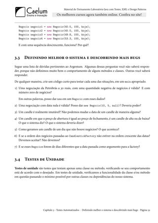 Material do Treinamento Laboratório Java com Testes, XML e Design Patterns




   Negocio   negocio1   =   new   Negocio(40.5,     100,   hoje);
   Negocio   negocio2   =   new   Negocio(45.0,     100,   hoje);
   Negocio   negocio3   =   new   Negocio(49.8,     100,   hoje);
   Negocio   negocio4   =   new   Negocio(53.3,     100,   hoje);

   E com uma sequência descrescente, funciona? Por quê?



3.3    Definindo melhor o sistema e descobrindo mais bugs
Segue uma lista de dúvidas pertinentes ao Argentum. Algumas dessas perguntas você não saberá respon-
der, porque não definimos muito bem o comportamento de alguns métodos e classes. Outras você saberá
responder.

De qualquer maneira, crie um código curto para testar cada uma das situações, em um main apropriado.

1) Uma negociação da Petrobrás a 30 reais, com uma quantidade negativa de negócios é válida? E com
   número zero de negócios?

   Em outras palavras, posso dar new em um Negocio com esses dados?

2) Uma negociação com data nula é válida? Posso dar new Negocio(10, 5, null)? Deveria poder?

3) Um candle é realmente imutável? Não podemos mudar a data de um candle de maneira alguma?

4) Um candle em que o preço de abertura é igual ao preço de fechamento, é um candle de alta ou de baixa?
   O que o sistema diz? O que o sistema deveria dizer?

5) Como geramos um candle de um dia que não houve negócios? O que acontece?

6) E se a ordem dos negócios passadas ao CandlestickFactory não estiver na ordem crescente das datas?
   Devemos aceitar? Não devemos?

7) E se esses Negocios forem de dias diferentes que a data passada como argumento para a factory?



3.4    Testes de Unidade
Testes de unidade são testes que testam apenas uma classe ou método, verificando se seu comportamento
está de acordo com o desejado. Em testes de unidade, verificamos a funcionalidade da classe e/ou método
em questão passando o mínimo possível por outras classes ou dependências do nosso sistema.




                        Capítulo 3 - Testes Automatizados - Definindo melhor o sistema e descobrindo mais bugs - Página 32
 