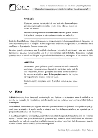 Material do Treinamento Laboratório Java com Testes, XML e Design Patterns




                   Unidade
                   Unidade é a menor parte testável de uma aplicação. Em uma lingua-
                   gem de programação orientada a objetos como o Java, a menor uni-
                   dade é um método.

                   O termo correto para esses testes é testes de unidade, porém o termo
                   teste unitário propagou-se e é o mais encontrado nas traduções.


Em testes de unidade, não estamos interessados no comportamento real das dependências da classe, mas em
como a classe em questão se comporta diante das possíveis respostas das dependências, ou então se a classe
modificou as dependências da maneira esperada.

Para isso, quando criamos um teste de unidade, simulamos a execução de métodos da classe a ser testada.
Fazemos isso passando parâmetros (no caso de ser necessário) ao método testado e definimos o resultado
que esperamos. Se o resultado for igual ao que definimos como esperado, o teste passa. Caso contrário, falha.


                   Atenção
                   Muitas vezes, principalmente quando estamos iniciando no mundo
                   dos testes, é comum criarmos alguns testes que testam muito mais do
                   que o necessário, mais do que apenas a unidade. Tais testes se trans-
                   formam em verdadeiros testes de integração (esses sim são respon-
                   sáveis por testar o sistemas como um todo).

                   Portanto, lembre-se sempre: testes de unidade testam apenas unida-
                   des!



3.5    JUnit
O JUnit (junit.org) é um framework muito simples para facilitar a criação destes testes de unidade e em
especial sua execução. Ele possui alguns métodos que tornam seu código de teste bem legível e fácil de fazer
as asserções.

Uma asserção é uma afirmação: alguma invariante que em determinado ponto de execução você quer ga-
rantir que é verdadeira. Se aquilo não for verdade, o teste deve indicar uma falha, a ser reportada para o
programador, indicando um possível bug.

À medida que você mexe no seu código, você roda novamente toda aquela bateria de testes com um comando
apenas. Com isso você ganha a confiança de que novos bugs não estão sendo introduzidos (ou reintrodu-
zidos) conforme você cria novas funcionalidades e conserta antigos bugs. Mais fácil do que ocorre quando
fazemos os testes dentro do main, executando um por vez.


                                                                 Capítulo 3 - Testes Automatizados - JUnit - Página 33
 