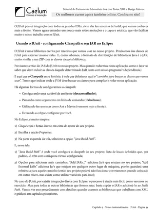 Material do Treinamento Laboratório Java com Testes, XML e Design Patterns




O JUnit possui integração com todas as grandes IDEs, além das ferramentas de build, que vamos conhecer
mais a frente. Vamos agora entender um pouco mais sobre anotações e o import estático, que vão facilitar
muito o nosso trabalho com o JUnit.

 Usando o JUnit - configurando Classpath e seu JAR no Eclipse

O JUnit é uma biblioteca escrita por terceiros que vamos usar no nosso projeto. Precisamos das classes do
JUnit para escrever nossos testes. E, como sabemos, o formato de distribuição de bibliotecas Java é o JAR,
muito similar a um ZIP com as classes daquela biblioteca.

Precisamos então do JAR do JUnit no nosso projeto. Mas quando rodarmos nossa aplicação, como o Java vai
saber que deve incluir as classes daquele determinado JAR junto com nosso programa? (dependência)

É aqui que o Classpath entra história: é nele que definimos qual o “caminho para buscar as classes que vamos
usar”. Temos que indicar onde a JVM deve buscar as classes para compilar e rodar nossa aplicação.

Há algumas formas de configurarmos o classpath:

    • Configurando uma variável de ambiente (desaconselhado);

    • Passando como argumento em linha de comando (trabalhoso);

    • Utilizando ferramentas como Ant e Maven (veremos mais a frente);

    • Deixando o eclipse configurar por você.

No Eclipse, é muito simples:

1) Clique com o botão direito em cima do nome do seu projeto.

2) Escolha a opção Properties.

3) Na parte esquerda da tela, selecione a opção “Java Build Path”.

E, nessa tela:

1) “Java Build Path” é onde você configura o classpath do seu projeto: lista de locais definidos que, por
   padrão, só vêm com a máquina virtual configurada;

2) Opções para adicionar mais caminhos, “Add JARs...” adiciona Jar’s que estejam no seu projeto; “Add
   External JARs” adiciona Jar’s que estejam em qualquer outro lugar da máquina, porém guardará uma
   referência para aquele caminho (então seu projeto poderá não funcionar corretamente quando colocado
   em outro micro, mas existe como utilizar variáveis para isso);

No caso do JUnit, por existir integração direta com Eclipse, o processo é ainda mais fácil, como veremos no
exercício. Mas para todas as outras bibliotecas que formos usar, basta copiar o JAR e adicioná-lo ao Build
Path. Vamos ver esse procedimento com detalhes quando usarmos as bibliotecas que trabalham com XML
e gráficos em capítulos posteriores.



                                                                 Capítulo 3 - Testes Automatizados - JUnit - Página 34
 